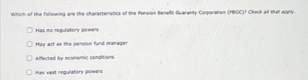 Which of the following are the characteristics of the Pension Benefit Guaranty Corporation (PBGC)? Check all that apply.
Has no regulatory powers
May act as the pension fund manager
Affected by economic conditions
Has vast regulatory powers