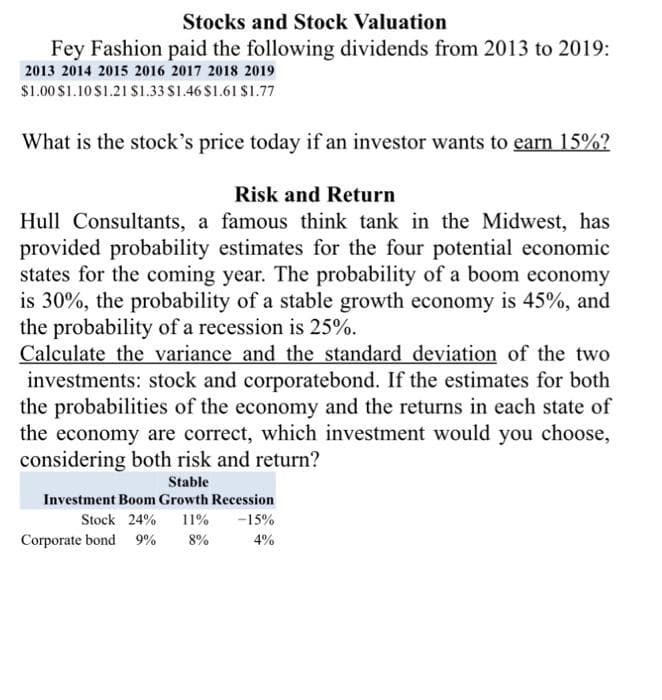 Stocks and Stock Valuation
Fey Fashion paid the following dividends from 2013 to 2019:
2013 2014 2015 2016 2017 2018 2019
$1.00 $1.10 $1.21 $1.33 $1.46 $1.61 $1.77
What is the stock's price today if an investor wants to earn 15%?
Risk and Return
Hull Consultants, a famous think tank in the Midwest, has
provided probability estimates for the four potential economic
states for the coming year. The probability of a boom economy
is 30%, the probability of a stable growth economy is 45%, and
the probability of a recession is 25%.
Calculate the variance and the standard deviation of the two
investments: stock and corporatebond. If the estimates for both
the probabilities of the economy and the returns in each state of
the economy are correct, which investment would you choose,
considering both risk and return?
Stable
Investment Boom Growth Recession
Stock 24% 11% -15%
4%
Corporate bond 9% 8%