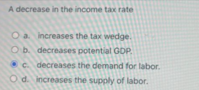 A decrease in the income tax rate
O a. increases the tax wedge.
O b. decreases
potential GDP.
c. decreases the demand for labor.
d. increases the supply of labor.