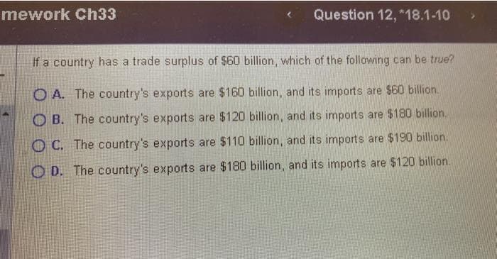 mework Ch33
Question 12, *18.1-10
If a country has a trade surplus of $60 billion, which of the following can be true?
OA. The country's exports are $160 billion, and its imports are $60 billion.
OB. The country's exports are $120 billion, and its imports are $180 billion.
OC. The country's exports are $110 billion, and its imports are $190 billion.
OD. The country's exports are $180 billion, and its imports are $120 billion..