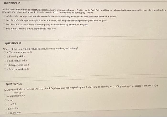 QUESTION 18
Lululemon is a extremely successful apparel company with sales of around 8 billion, while Bed, Bath, and Beyond, a home textiles company selling everything from toasters
to towels who generated about 7 billion in sales in 2021, recently filed for bankruptcy. Why?
Lululemon's management team is more effective at coordintating the factors of production than Bed Bath & Beyond.
LuLulemon's management style is more autocratic, assuring a strict management style to meet its goals.
LuLulemon's products were of better quality than those sold by Bed Bath & Beyond.
Bed Bath & Beyond simply experienced "bad luck".
QUESTION 19
Which of the following involves talking, listening to others, and writing?
a. Communication skills
Ob. Planning skills
Oc. Conceptual skills
Od. Interpersonal skills
e. Motivational skills i
QUESTION 20
At Advanced Micro Devices (AMD), Lisa Su's job requires her to spend a great deal of time on planning and crafting strategy. This indicates that she is a(n)
manager.
a. administrative
b. top
Oc. middle
d. first-line
e. operations
