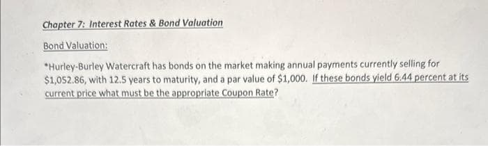 Chapter 7: Interest Rates & Bond Valuation
Bond Valuation:
*Hurley-Burley Watercraft has bonds on the market making annual payments currently selling for
$1,052.86, with 12.5 years to maturity, and a par value of $1,000. If these bonds yield 6.44 percent at its
current price what must be the appropriate Coupon Rate?