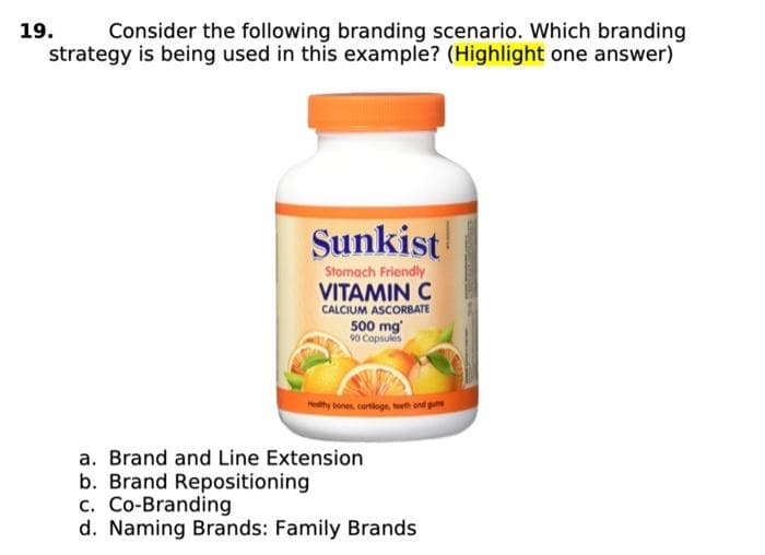 19.
Consider the following branding scenario. Which branding
strategy is being used in this example? (Highlight one answer)
Sunkist
Stomach Friendly
VITAMIN C
CALCIUM ASCORBATE
500 mg
90 Capsules
ty bones, curtioge, teeth and guns
a. Brand and Line Extension
b. Brand Repositioning
c. Co-Branding
d. Naming Brands: Family Brands