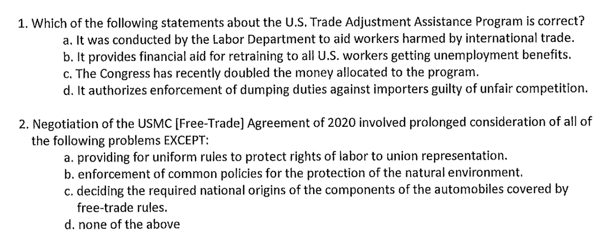 1. Which of the following statements about the U.S. Trade Adjustment Assistance Program is correct?
a. It was conducted by the Labor Department to aid workers harmed by international trade.
b. It provides financial aid for retraining to all U.S. workers getting unemployment benefits.
c. The Congress has recently doubled the money allocated to the program.
d. It authorizes enforcement of dumping duties against importers guilty of unfair competition.
2. Negotiation of the USMC [Free-Trade] Agreement of 2020 involved prolonged consideration of all of
the following problems EXCEPT:
a. providing for uniform rules to protect rights of labor to union representation.
b. enforcement of common policies for the protection of the natural environment.
c. deciding the required national origins of the components of the automobiles covered by
free-trade rules.
d. none of the above