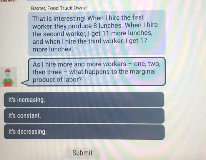 Baxter, Food Truck Owner
That is interesting! When I hire the first
worker, they produce 8 lunches. When I hire
the second worker, I get 11 more lunches,
and when I hire the third worker, I get 17
more lunches.
As I hire more and more workers - one, two,
then three what happens to the marginal
product of labor?
It's increasing.
It's constant.
It's decreasing.
-
Submit