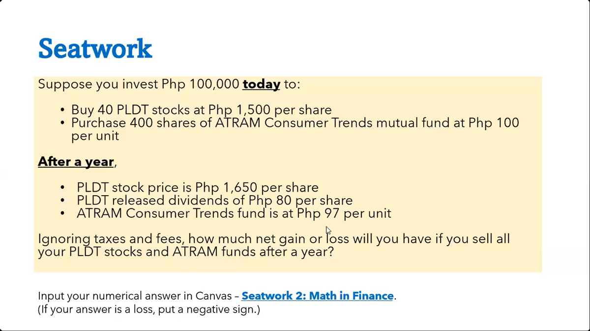 Seatwork
Suppose you invest Php 100,000 today to:
• Buy 40 PLDT stocks at Php 1,500 per share
●
Purchase 400 shares of ATRAM Consumer Trends mutual fund at Php 100
per unit
After a year,
●
PLDT stock price is Php 1,650 per share
PLDT released dividends of Php 80 per share
ATRAM Consumer Trends fund is at Php 97 per unit
Ignoring taxes and fees, how much net gain or loss will you have if you sell all
your PLDT stocks and ATRAM funds after a year?
Input your numerical answer in Canvas - Seatwork 2: Math in Finance.
(If your answer is a loss, put a negative sign.)
