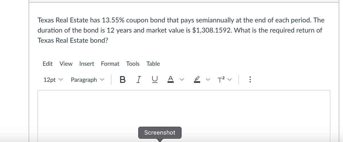 Texas Real Estate has 13.55% coupon bond that pays semiannually at the end of each period. The
duration of the bond is 12 years and market value is $1,308.1592. What is the required return of
Texas Real Estate bond?
Edit View Insert Format Tools Table
12pt
Paragraph
B I U
Screenshot
<
T² V