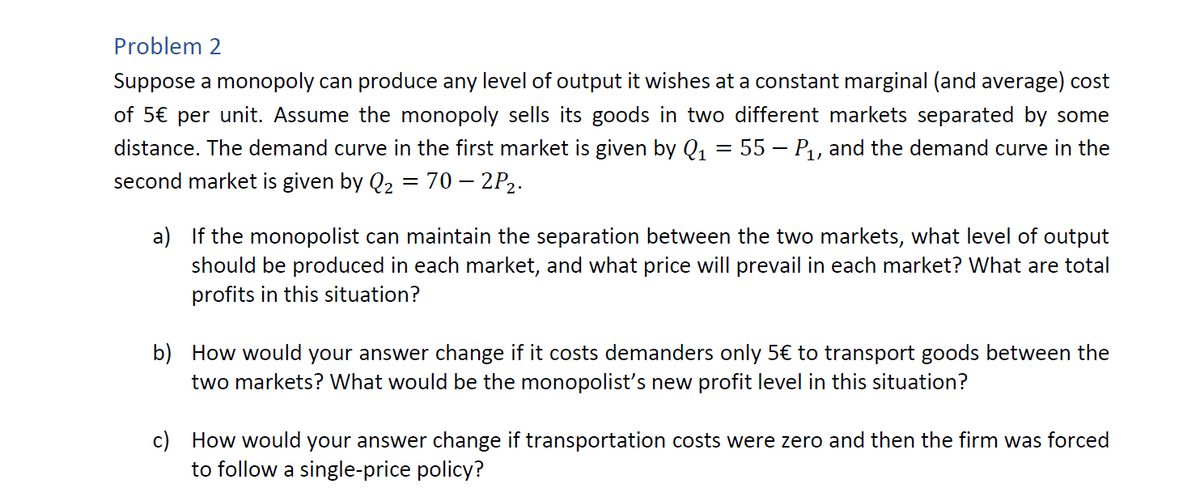 Problem 2
Suppose a monopoly can produce any level of output it wishes at a constant marginal (and average) cost
of 5€ per unit. Assume the monopoly sells its goods in two different markets separated by some
distance. The demand curve in the first market is given by Q₁ = 55 — P₁, and the demand curve in the
second market is given by Q₂ = 70 - 2P₂.
a)
If the monopolist can maintain the separation between the two markets, what level of output
should be produced in each market, and what price will prevail in each market? What are total
profits in this situation?
b) How would your answer change if it costs demanders only 5€ to transport goods between the
two markets? What would be the monopolist's new profit level in this situation?
c) How would your answer change if transportation costs were zero and then the firm was forced
to follow a single-price policy?