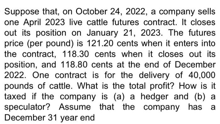 Suppose that, on October 24, 2022, a company sells
one April 2023 live cattle futures contract. It closes
out its position on January 21, 2023. The futures
price (per pound) is 121.20 cents when it enters into
the contract, 118.30 cents when it closes out its
position, and 118.80 cents at the end of December
2022. One contract is for the delivery of 40,000
pounds of cattle. What is the total profit? How is it
taxed if the company is (a) a hedger and (b) a
speculator? Assume that the company has a
December 31 year end