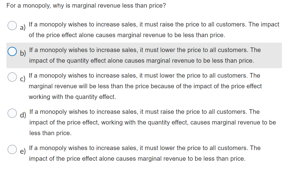 For a monopoly, why is marginal revenue less than price?
a)
If a monopoly wishes to increase sales, it must raise the price to all customers. The impact
of the price effect alone causes marginal revenue to be less than price.
b)
If a monopoly wishes to increase sales, it must lower the price to all customers. The
impact of the quantity effect alone causes marginal revenue to be less than price.
If a monopoly wishes to increase sales, it must lower the price to all customers. The
marginal revenue will be less than the price because of the impact of the price effect
working with the quantity effect.
d)
If a monopoly wishes to increase sales, it must raise the price to all customers. The
impact of the price effect, working with the quantity effect, causes marginal revenue to be
less than price.
If a monopoly wishes to increase sales, it must lower the price to all customers. The
impact of the price effect alone causes marginal revenue to be less than price.
