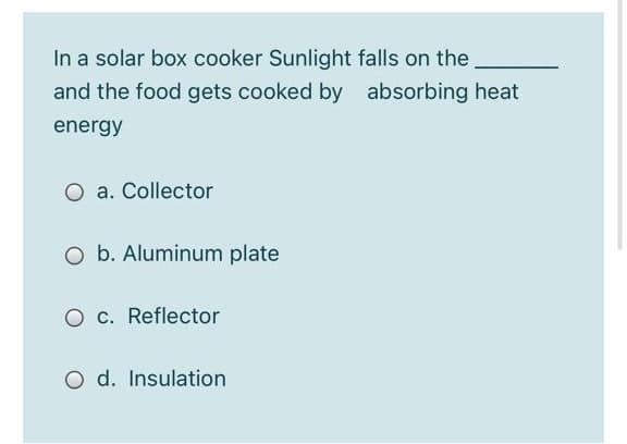 In a solar box cooker Sunlight falls on the
and the food gets cooked by absorbing heat
energy
a. Collector
O b. Aluminum plate
O c. Reflector
O d. Insulation
