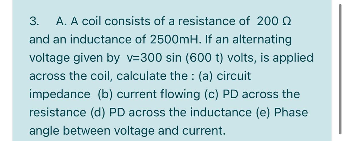 3.
A. A coil consists of a resistance of 200 Q
and an inductance of 2500MH. If an alternating
voltage given by v=300 sin (600 t) volts, is applied
across the coil, calculate the : (a) circuit
impedance (b) current flowing (c) PD across the
resistance (d) PD across the inductance (e) Phase
angle between voltage and current.
