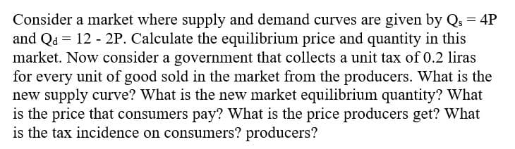 Consider a market where supply and demand curves are given by Q = 4P
and Q = 12 - 2P. Calculate the equilibrium price and quantity in this
market. Now consider a government that collects a unit tax of 0.2 liras
for every unit of good sold in the market from the producers. What is the
new supply curve? What is the new market equilibrium quantity? What
is the price that consumers pay? What is the price producers get? What
is the tax incidence on consumers? producers?