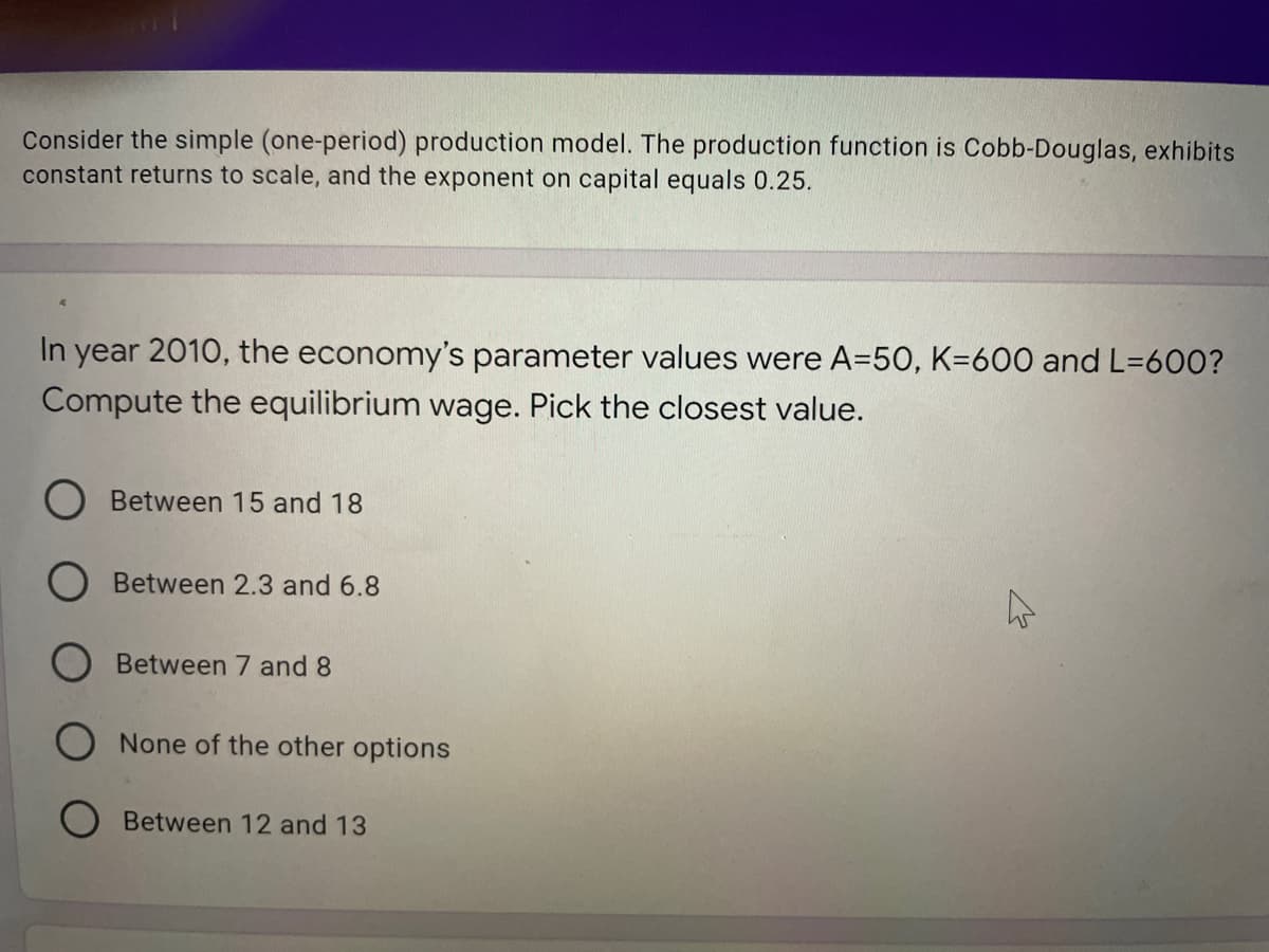 Consider the simple (one-period) production model. The production function is Cobb-Douglas, exhibits
constant returns to scale, and the exponent on capital equals 0.25.
In year 2010, the economy's parameter values were A=50, K=600 and L=600?
Compute the equilibrium wage. Pick the closest value.
Between 15 and 18
Between 2.3 and 6.8
Between 7 and 8
None of the other options
O Between 12 and 13
