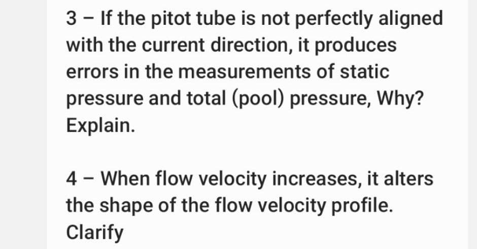 3 - If the pitot tube is not perfectly aligned
with the current direction, it produces
errors in the measurements of static
pressure and total (pool) pressure, Why?
Explain.
4 - When flow velocity increases, it alters
the shape of the flow velocity profile.
Clarify
