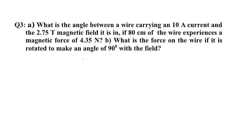Q3: a) What is the angle between a wire carrying an 10 A current and
the 2.75 T magnetic field it is in, if 80 cm of the wire experiences a
magnetic force of 4.35 N? b) What is the force on the wire if it is
rotated to make an angle of 90° with the field?
