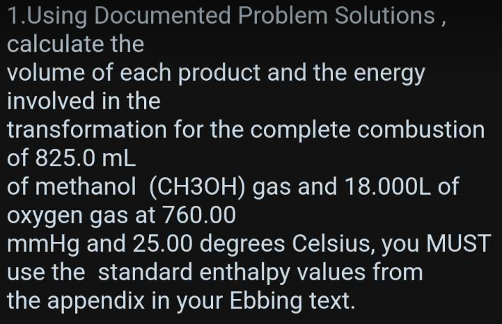 1.Using Documented Problem Solutions,
calculate the
volume of each product and the energy
involved in the
transformation for the complete combustion
of 825.0 mL
of methanol (CH3OH) gas and 18.000L of
oxygen gas at 760.00
mmHg and 25.00 degrees Celsius, you MUST
use the standard enthalpy values from
the appendix in your Ebbing text.