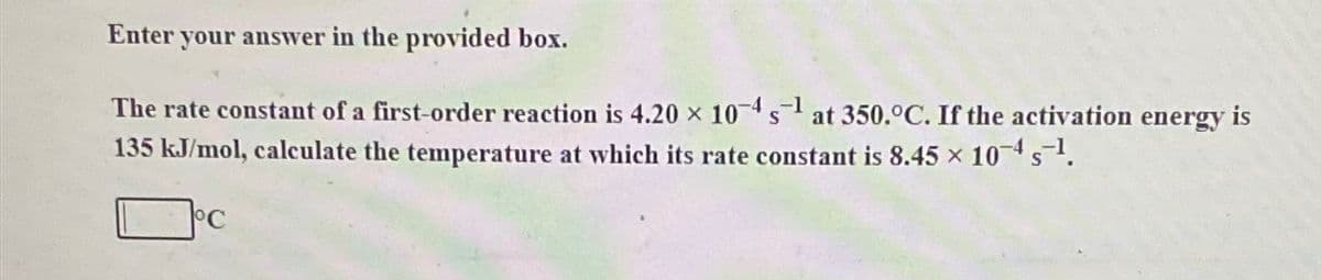 Enter your answer in the provided box.
The rate constant of a first-order reaction is 4.20 x 10-4s¹ at 350.ºC. If the activation energy is
135 kJ/mol, calculate the temperature at which its rate constant is 8.45 × 10-4 s-¹.
°C