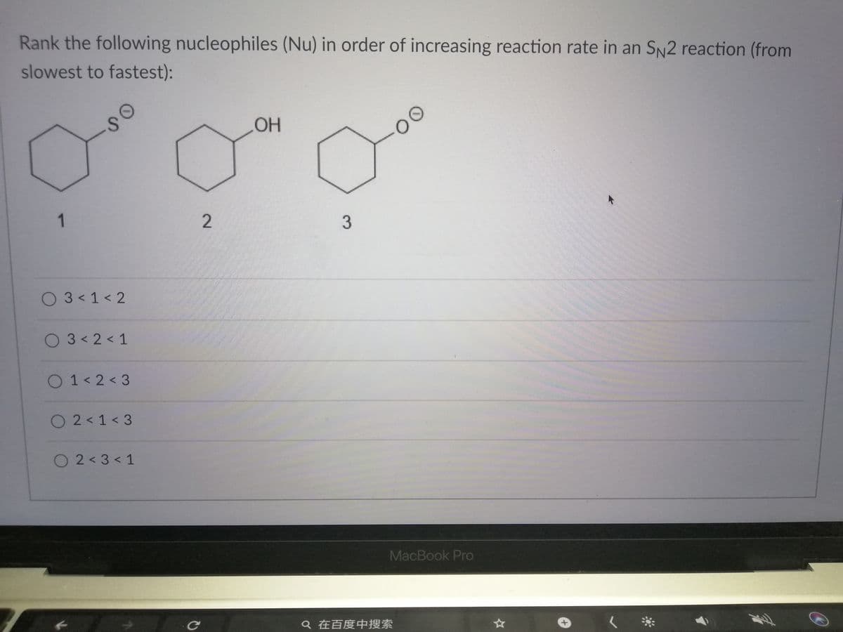 Rank the following nucleophiles (Nu) in order of increasing reaction rate in an SN2 reaction (from
slowest to fastest):
so
OH
00
03<1<2
O3< 2 < 1
O1<2<3
O 2 < 1 < 3
O2<3< 1
MacBook Pro
Q在百度中搜索
1.
2.
