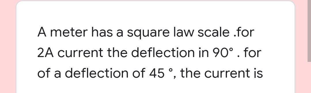 A meter has a square law scale .for
2A current the deflection in 90°. for
of a deflection of 45 °, the current is
