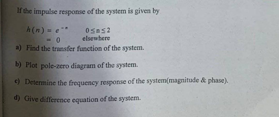 If the impulse response of the system is given by
h(n) = e-"
0sns2
elsewhere
= 0
a) Find the transfer function of the system.
b) Plot pole-zero diagram of the system.
c) Determine the frequency response of the system(magnitude & phase).
d) Give difference equation of the system.
