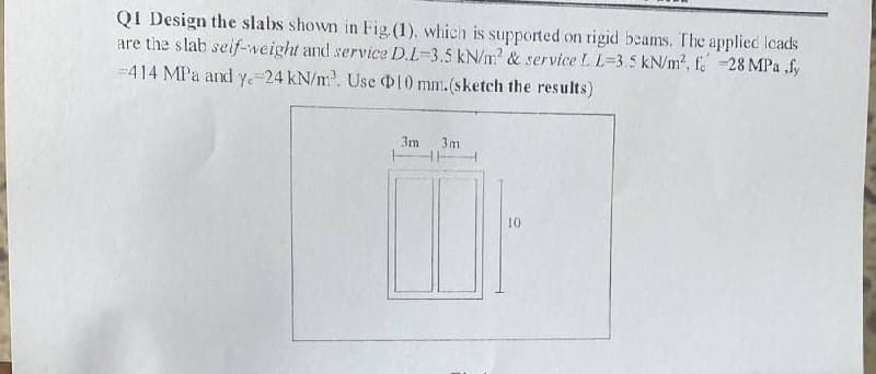 QI Design the slabs shown in Fig (1), which
are the slab seif-weight and service D.L-3.5 kN/m? & service L L=3.5 kN/m2, f. 28 MPa .fy
--414 MPa and y-24 kN/m. Use 10 mm.(sketch the results)
supported on rigid beams. The applied loads
3m
3m
10
