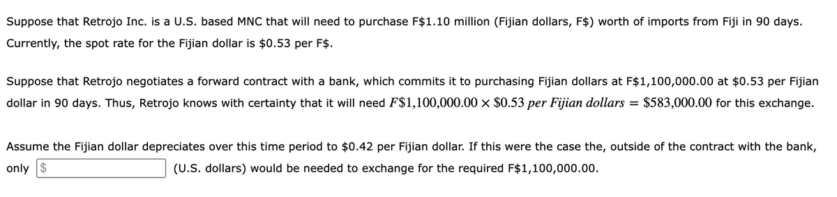 Suppose that Retrojo Inc. is a U.S. based MNC that will need to purchase F$1.10 million (Fijian dollars, F$) worth of imports from Fiji in 90 days.
Currently, the spot rate for the Fijian dollar is $0.53 per F$.
Suppose that Retrojo negotiates a forward contract with a bank, which commits it to purchasing Fijian dollars at F$1,100,000.00 at $0.53 per Fijian
dollar in 90 days. Thus, Retrojo knows with certainty that it will need F$1,100,000.00 × $0.53 per Fijian dollars = $583,000.00 for this exchange.
Assume the Fijian dollar depreciates over this time period to $0.42 per Fijian dollar. If this were the case the, outside of the contract with the bank,
only $
(U.S. dollars) would be needed to exchange for the required F$1,100,000.00.