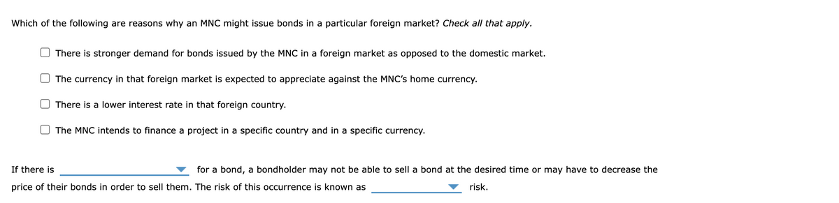 Which of the following are reasons why an MNC might issue bonds in a particular foreign market? Check all that apply.
There is stronger demand for bonds issued by the MNC in a foreign market as opposed to the domestic market.
The currency in that foreign market is expected to appreciate against the MNC's home currency.
There is a lower interest rate in that foreign country.
The MNC intends to finance a project in a specific country and in a specific currency.
If there is
for a bond, a bondholder may not be able to sell a bond at the desired time or may have to decrease the
price of their bonds in order to sell them. The risk of this occurrence is known as
risk.