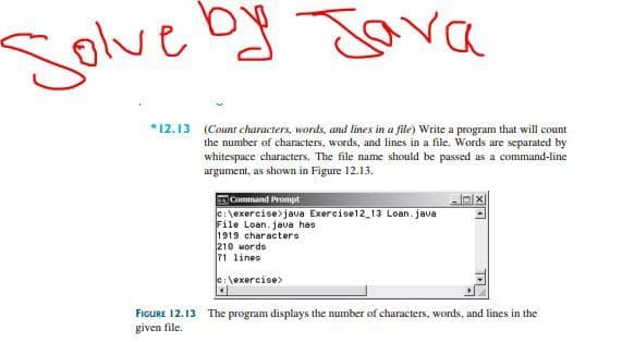 Solve oy Java
*12.13 (Count characters, words, and lines in a file) Write a program that will count
the number of characters, words, and lines in a file. Words are separated by
whitespace characters. The file name should be passed as a command-line
argument, as shown in Figure 12.13.
Command Prompt
C: \exercise>java Exercisel2_13 Loan. java
File Loan.jaua has
1919 characters
210 Mords
71 lines
e:\exercise>
FIGURE 12.13 The program displays the number of characters, words, and lines in the
given file.
