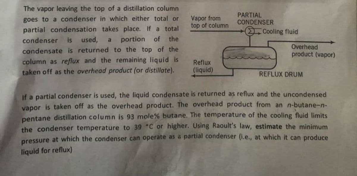 The vapor leaving the top of a distillation column
goes to a condenser in which either total or
partial condensation takes place. If a total
condenser is used, a portion of the
condensate is returned to the top of the
column as reflux and the remaining liquid is
taken off as the overhead product (or distillate).
Vapor from
top of column
Reflux
(liquid)
PARTIAL
CONDENSER
Cooling fluid
Overhead
product (vapor)
REFLUX DRUM
If a partial condenser is used, the liquid condensate is returned as reflux and the uncondensed
vapor is taken off as the overhead product. The overhead product from an n-butane-n-
pentane distillation column is 93 mole% butane. The temperature of the cooling fluid limits
the condenser temperature to 39 C or higher. Using Raoult's law, estimate the minimum
pressure at which the condenser can operate as a partial condenser (i.e., at which it can produce
liquid for reflux)