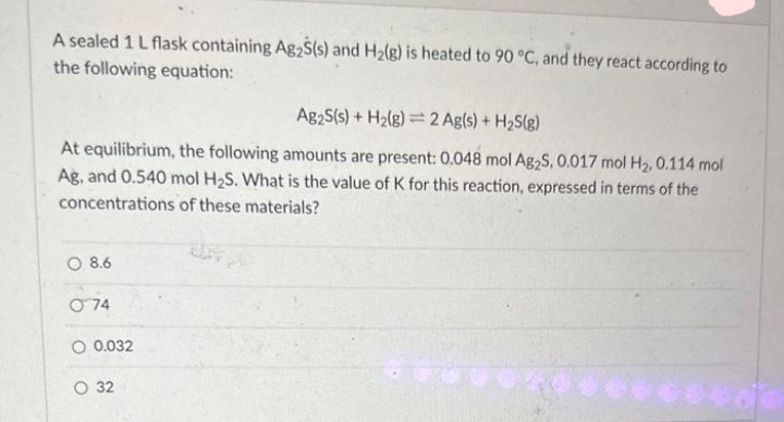 A sealed 1 L flask containing Ag2S(s) and H₂(g) is heated to 90 °C, and they react according to
the following equation:
Ag2S(s) + H₂(g) 2 Ag(s) + H₂S(g)
At equilibrium, the following amounts are present: 0.048 mol Ag2S, 0.017 mol H₂. 0.114 mol
Ag, and 0.540 mol H₂S. What is the value of K for this reaction, expressed in terms of the
concentrations of these materials?
O 8.6
074
O 0.032
32