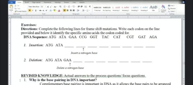 Adec ct L AA AAe mo LAe AaB A
Exercises:
Directions: Complete the following lines for frame shift mutations. Write each codon on the line
provided and below it identify the specific amino acids the codon coded for.
DNA Sequence: ATG ATA GAA CCG GGT TAC CAT
CGT GAT AGA
1. Insertion: ATG ATA
Insert a nitrogen base
2 Deletion: ATG ATA GAA
Delete a nimogen base
REVISED KNOWLEDGE: Actual answers to the process questions/ focus questions
I 1. Why is the base pairing in DNA important?
Complementay base pairing is important in DNA as it allows the base pairs to be arranged
