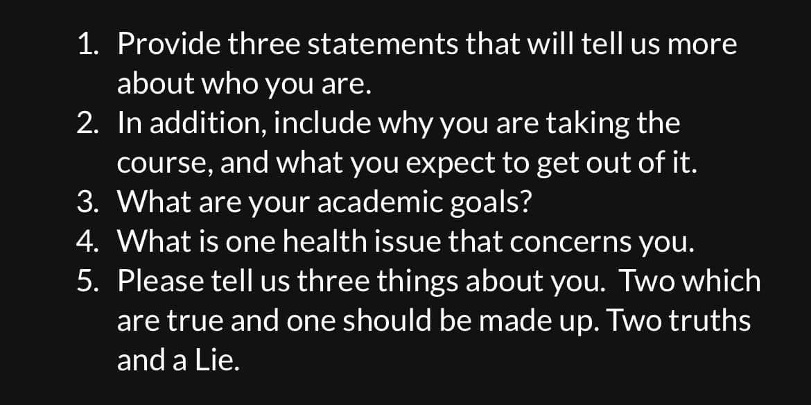1. Provide three statements that will tell us more
about who you are.
2. In addition, include why you are taking the
course, and what you expect to get out of it.
3. What are your academic goals?
4. What is one health issue that concerns you.
5. Please tell us three things about you. Two which
are true and one should be made up. Two truths
and a Lie.