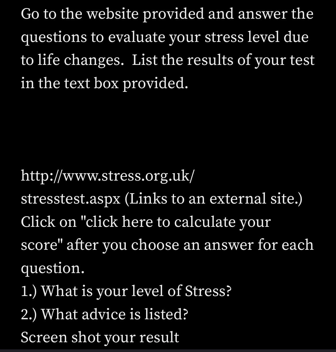 Go to the website provided and answer the
questions to evaluate your stress level due
to life changes. List the results of your test
in the text box provided.
http://www.stress.org.uk/
stresstest.aspx (Links to an external site.)
Click on "click here to calculate your
score" after you choose an answer for each
question.
1.) What is your level of Stress?
2.) What advice is listed?
Screen shot your result