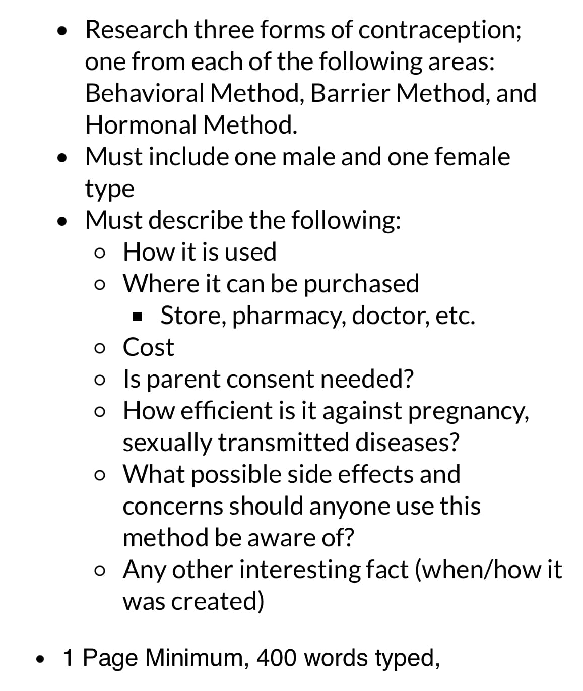 • Research three forms of contraception;
one from each of the following areas:
Behavioral Method, Barrier Method, and
Hormonal Method.
• Must include one male and one female
type
• Must describe the following:
。 How it is used
。 Where it can be purchased
■ Store, pharmacy, doctor, etc.
。 Cost
o Is parent consent needed?
。 How efficient is it against pregnancy,
sexually transmitted diseases?
。 What possible side effects and
concerns should anyone use this
method be aware of?
。 Any other interesting fact (when/how it
was created)
•
1 Page Minimum, 400 words typed,