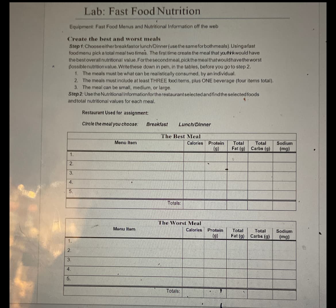 Lab: Fast Food Nutrition
Equipment: Fast Food Menus and Nutritional Information off the web
Create the best and worst meals
Step 1: Choose either breakfastor lunch/Dinner (use the same for both meals). Usingafast
food menu pick a total meal two times. The first time create the meal that you hirkwould have
the best overall nutritional value. For the second meal, pick the meal that would have the worst
possible nutrition value. Write these down in pen, in the tables, before you go to step 2.
Step 2: Use the Nutritional Information for the restaurant selected and find the selected foods
and total nutritional values for each meal.
Restaurant Used for assignment:
Circle the meal you choose:
1. The meals must be what can be realistically consumed, by an individual.
2. The meals must include at least THREE food items, plus ONE beverage (four items total),
3. The meal can be small, medium, or large.
1.
2.
3.
4.
5.
1.
2.
3.
4.
5.
Menu Item
Menu Item
Breakfast
Lunch/Dinner
The Best Meal
Calories
Totals:
The Worst Meal
Totals:
Protein
(9)
Calories Protein
(9)
Total Total Sodium
Fat (g) Carbs (g) (mg)
1
Total
Total
Fat (g) Carbs (g)
Sodium
(mg)
