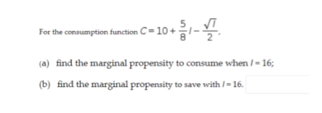 For the consumption function C= 10 + -
(a) find the marginal propensity to consume when /= 16;
(b) find the marginal propensity to save with / = 16.
