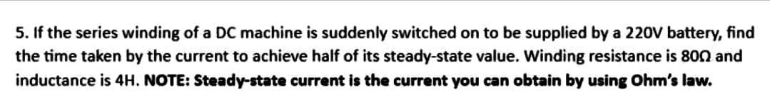 5. If the series winding of a DC machine is suddenly switched on to be supplied by a 220V battery, find
the time taken by the current to achieve half of its steady-state value. Winding resistance is 800 and
inductance is 4H. NOTE: Steady-state current is the current you can obtain by using Ohm's law.