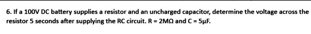 6. If a 100V DC battery supplies a resistor and an uncharged capacitor, determine the voltage across the
resistor 5 seconds after supplying the RC circuit. R = 2MQ and C = 5µF.