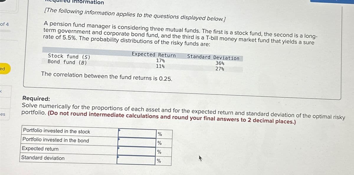 of 4
formation
[The following information applies to the questions displayed below.]
A pension fund manager is considering three mutual funds. The first is a stock fund, the second is a long-
term government and corporate bond fund, and the third is a T-bill money market fund that yields a sure
rate of 5.5%. The probability distributions of the risky funds are:
Stock fund (S)
Expected Return
17%
Bond fund (B)
11%
ed
The correlation between the fund returns is 0.25.
<
es
Standard Deviation
36%
27%
Required:
Solve numerically for the proportions of each asset and for the expected return and standard deviation of the optimal risky
portfolio. (Do not round intermediate calculations and round your final answers to 2 decimal places.)
Portfolio invested in the stock
Portfolio invested in the bond
Expected return
Standard deviation
%
%
%
%