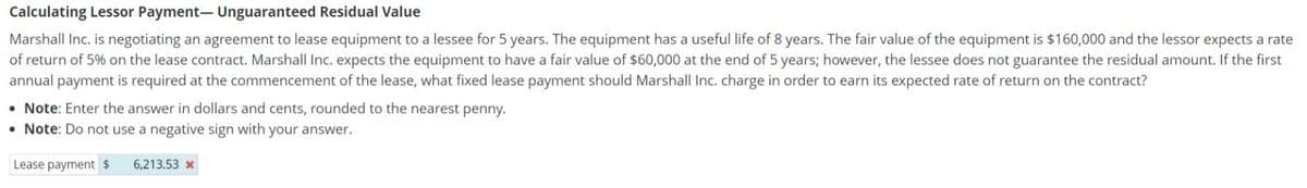 Calculating Lessor Payment- Unguaranteed Residual Value
Marshall Inc. is negotiating an agreement to lease equipment to a lessee for 5 years. The equipment has a useful life of 8 years. The fair value of the equipment is $160,000 and the lessor expects a rate
of return of 5% on the lease contract. Marshall Inc. expects the equipment to have a fair value of $60,000 at the end of 5 years; however, the lessee does not guarantee the residual amount. If the first
annual payment is required at the commencement of the lease, what fixed lease payment should Marshall Inc. charge in order to earn its expected rate of return on the contract?
Note: Enter the answer in dollars and cents, rounded to the nearest penny.
• Note: Do not use a negative sign with your answer.
Lease payment $
6,213.53 x