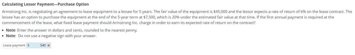 Calculating Lessor Payment-Purchase Option
Armstrong Inc. is negotiating an agreement to lease equipment to a lessee for 5 years. The fair value of the equipment is $45,000 and the lessor expects a rate of return of 6% on the lease contract. The
lessee has an option to purchase the equipment at the end of the 5-year term at $7,500, which is 20% under the estimated fair value at that time. If the first annual payment is required at the
commencement of the lease, what fixed lease payment should Armstrong Inc. charge in order to earn its expected rate of return on the contract?
Note: Enter the answer in dollars and cents, rounded to the nearest penny.
• Note: Do not use a negative sign with your answer.
Lease payment
540 x
