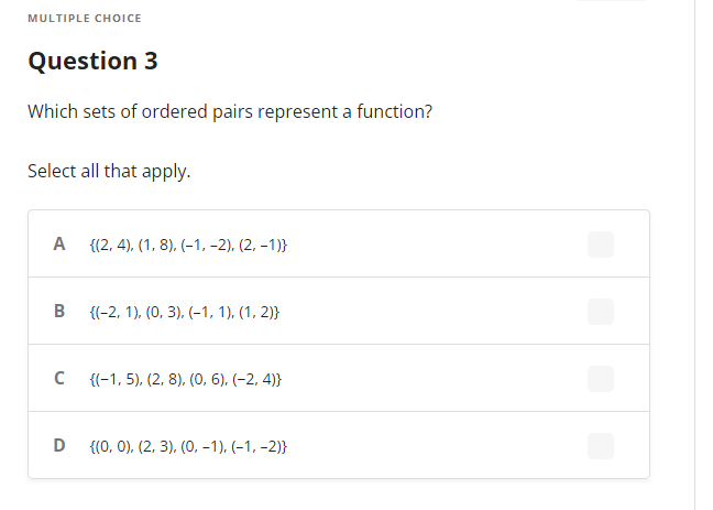 MULTIPLE CHOICE
Question 3
Which sets of ordered pairs represent a function?
Select all that apply.
A
B
с
D
{(2, 4), (1, 8), (-1, -2), (2, -1)}
{(-2, 1), (0, 3), (-1, 1), (1, 2)}
{(-1, 5), (2, 8), (0, 6), (-2,4)}
{(0, 0), (2, 3), (0, -1), (-1, -2)}