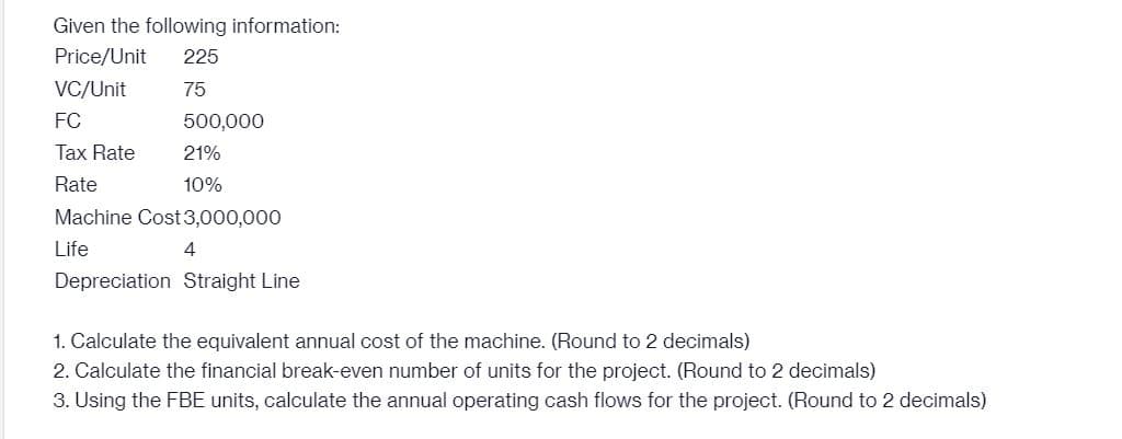 Given the following information:
Price/Unit
225
VC/Unit
75
FC
500,000
Tax Rate
21%
Rate
10%
Machine Cost 3,000,000
Life
4
Depreciation Straight Line
1. Calculate the equivalent annual cost of the machine. (Round to 2 decimals)
2. Calculate the financial break-even number of units for the project. (Round to 2 decimals)
3. Using the FBE units, calculate the annual operating cash flows for the project. (Round to 2 decimals)