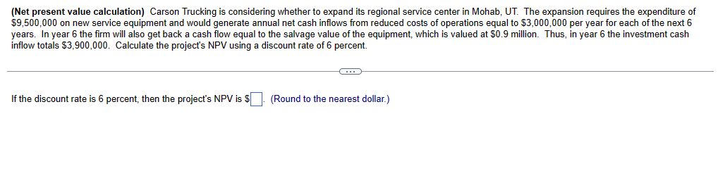 (Net present value calculation) Carson Trucking is considering whether to expand its regional service center in Mohab, UT. The expansion requires the expenditure of
$9,500,000 on new service equipment and would generate annual net cash inflows from reduced costs of operations equal to $3,000,000 per year for each of the next 6
years. In year 6 the firm will also get back a cash flow equal to the salvage value of the equipment, which is valued at $0.9 million. Thus, in year 6 the investment cash
inflow totals $3,900,000. Calculate the project's NPV using a discount rate of 6 percent.
If the discount rate is 6 percent, then the project's NPV is $
(Round to the nearest dollar.)