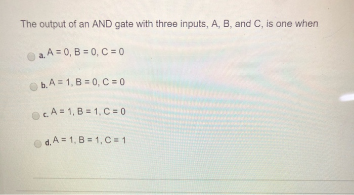 The output of an AND gate with three inputs, A, B, and C, is one when
a. A = 0, B = 0, C = 0
b. A = 1, B = 0, C = 0
c. A = 1, B = 1, C = 0
d. A = 1, B = 1, C = 1