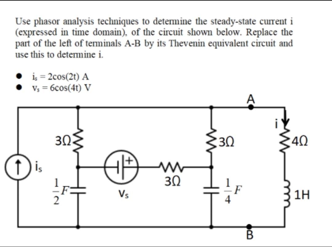Use phasor analysis techniques to determine the steady-state current i
(expressed in time domain), of the circuit shown below. Replace the
part of the left of terminals A-B by its Thevenin equivalent circuit and
use this to determine i.
is = 2cos(2t) A
V; = 6cos(4t) V
A
3Ω.
30
40
is
30
F
Vs
F
4
1H
В
H
