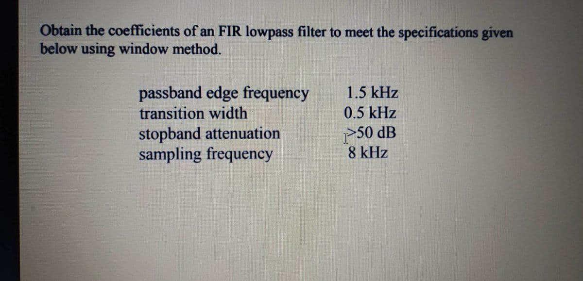 Obtain the coefficients of an FIR lowpass filter to meet the specifications given
below using window method.
passband edge frequency
transition width
1.5 kHz
0.5 kHz
stopband attenuation
sampling frequency
P50 dB
8 kHz
