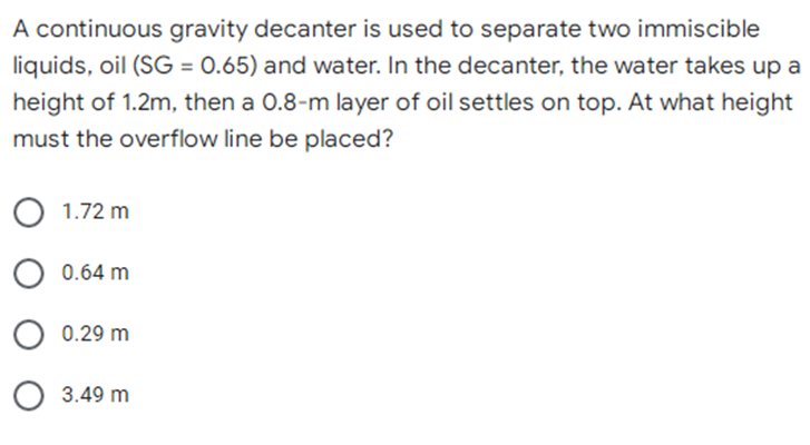 A continuous gravity decanter is used to separate two immiscible
liquids, oil (SG = 0.65) and water. In the decanter, the water takes up a
height of 1.2m, then a 0.8-m layer of oil settles on top. At what height
must the overflow line be placed?
O 1.72 m
0.64 m
0.29 m
3.49 m
