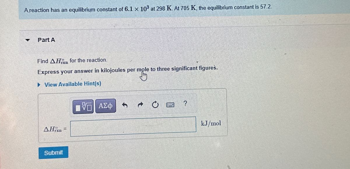 A reaction has an equilibrium constant of 6.1 x 103 at 298 K. At 705 K, the equilibrium constant is 57.2.
A
Part A
Find AH for the reaction.
Express your answer in kilojoules per mole to three significant figures.
View Available Hint(s)
ΔΗΜ =
ΤΟ ΑΣΦ
Submit
kJ/mol